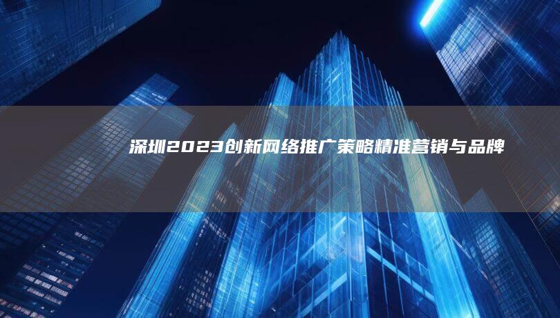 深圳2023创新网络推广策略：精准营销与品牌建设全攻略