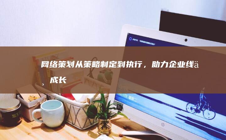 网络策划：从策略制定到执行，助力企业线上成长的全方位举措